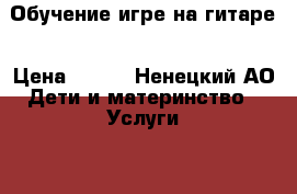 Обучение игре на гитаре › Цена ­ 500 - Ненецкий АО Дети и материнство » Услуги   . Ненецкий АО